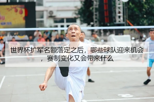 世界杯扩军名额落定之后，哪些球队迎来机会，赛制变化又会带来什么